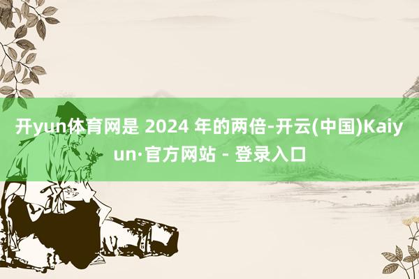 开yun体育网是 2024 年的两倍-开云(中国)Kaiyun·官方网站 - 登录入口