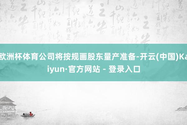 欧洲杯体育公司将按规画股东量产准备-开云(中国)Kaiyun·官方网站 - 登录入口