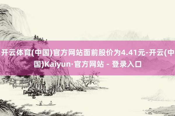 开云体育(中国)官方网站面前股价为4.41元-开云(中国)Kaiyun·官方网站 - 登录入口
