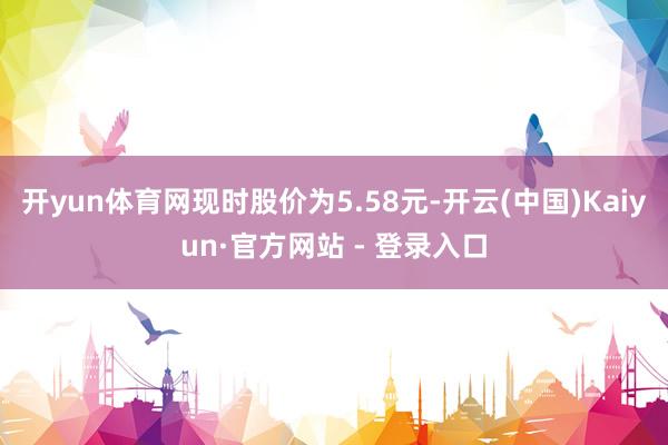 开yun体育网现时股价为5.58元-开云(中国)Kaiyun·官方网站 - 登录入口