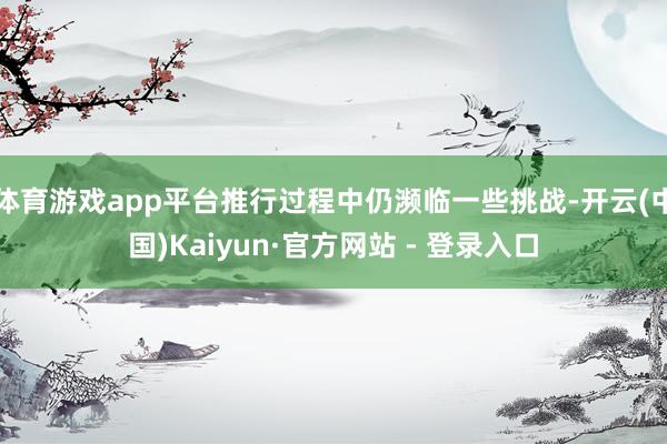 体育游戏app平台推行过程中仍濒临一些挑战-开云(中国)Kaiyun·官方网站 - 登录入口