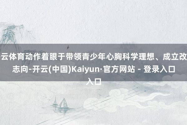 开云体育动作着眼于带领青少年心胸科学理想、成立改造志向-开云(中国)Kaiyun·官方网站 - 登录入口