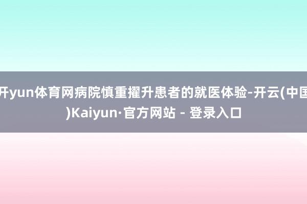 开yun体育网病院慎重擢升患者的就医体验-开云(中国)Kaiyun·官方网站 - 登录入口