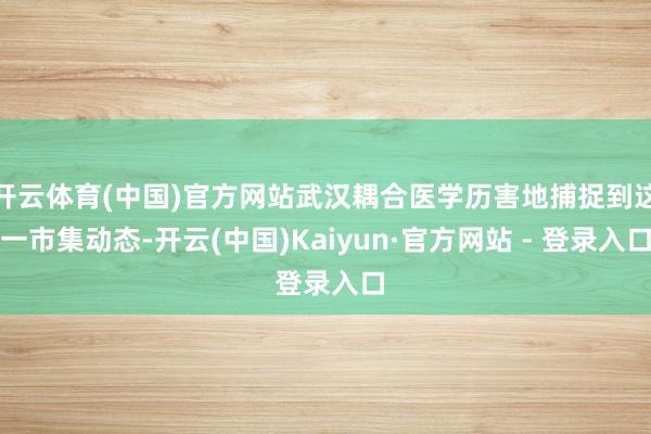 开云体育(中国)官方网站武汉耦合医学历害地捕捉到这一市集动态-开云(中国)Kaiyun·官方网站 - 登录入口