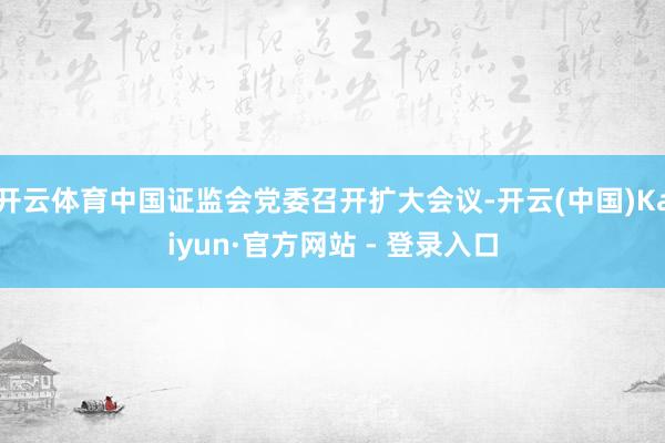 开云体育中国证监会党委召开扩大会议-开云(中国)Kaiyun·官方网站 - 登录入口