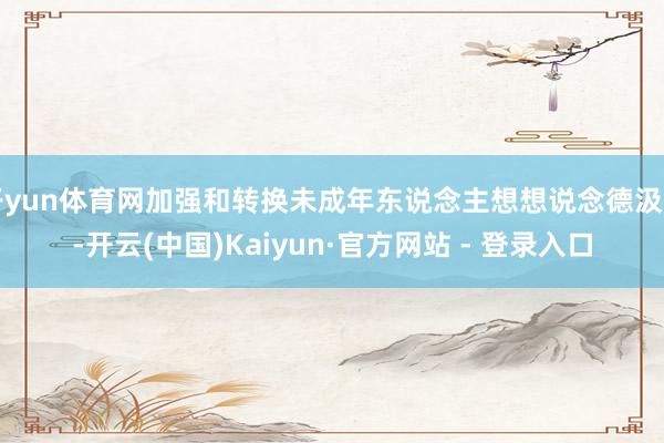 开yun体育网加强和转换未成年东说念主想想说念德汲引-开云(中国)Kaiyun·官方网站 - 登录入口