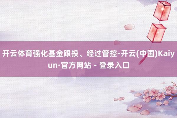 开云体育强化基金跟投、经过管控-开云(中国)Kaiyun·官方网站 - 登录入口