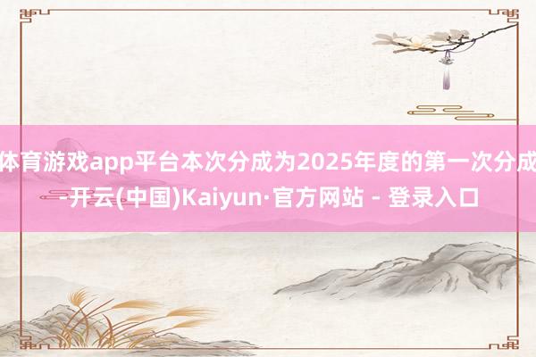 体育游戏app平台本次分成为2025年度的第一次分成-开云(中国)Kaiyun·官方网站 - 登录入口