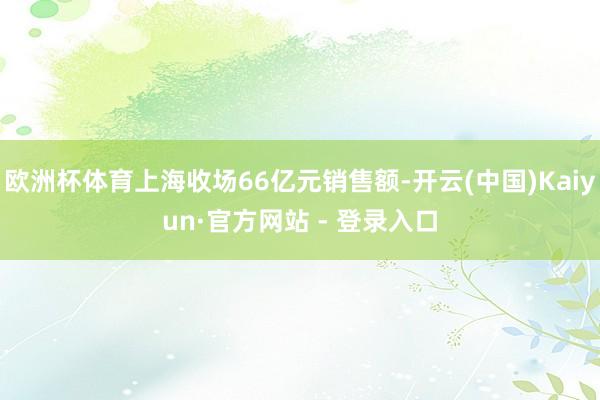 欧洲杯体育上海收场66亿元销售额-开云(中国)Kaiyun·官方网站 - 登录入口