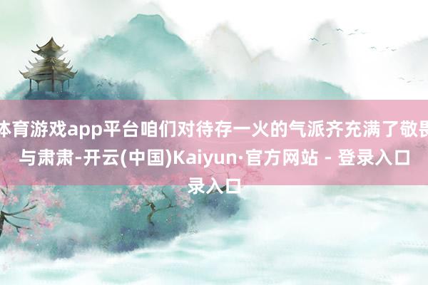 体育游戏app平台咱们对待存一火的气派齐充满了敬畏与肃肃-开云(中国)Kaiyun·官方网站 - 登录入口