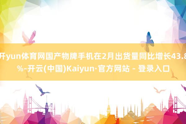 开yun体育网国产物牌手机在2月出货量同比增长43.8%-开云(中国)Kaiyun·官方网站 - 登录入口