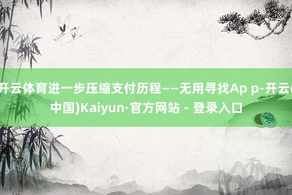 开云体育进一步压缩支付历程——无用寻找Ap p-开云(中国)Kaiyun·官方网站 - 登录入口