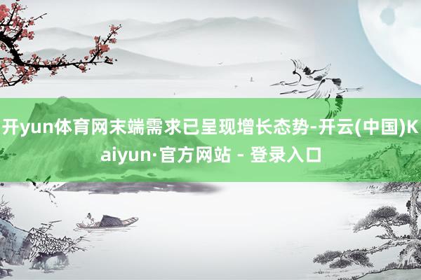 开yun体育网末端需求已呈现增长态势-开云(中国)Kaiyun·官方网站 - 登录入口