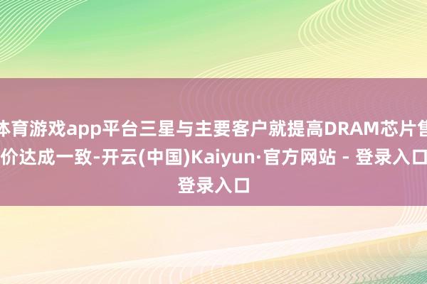 体育游戏app平台三星与主要客户就提高DRAM芯片售价达成一致-开云(中国)Kaiyun·官方网站 - 登录入口
