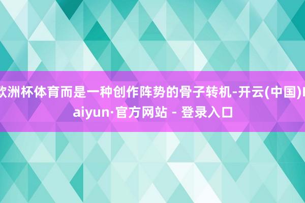 欧洲杯体育而是一种创作阵势的骨子转机-开云(中国)Kaiyun·官方网站 - 登录入口