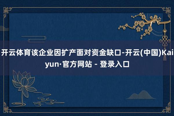 开云体育该企业因扩产面对资金缺口-开云(中国)Kaiyun·官方网站 - 登录入口