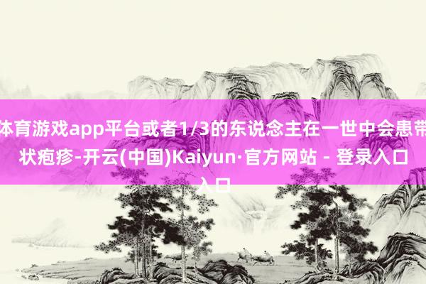 体育游戏app平台或者1/3的东说念主在一世中会患带状疱疹-开云(中国)Kaiyun·官方网站 - 登录入口