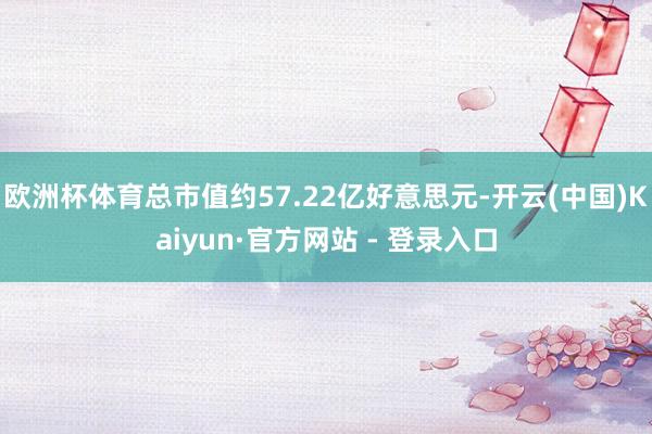 欧洲杯体育总市值约57.22亿好意思元-开云(中国)Kaiyun·官方网站 - 登录入口