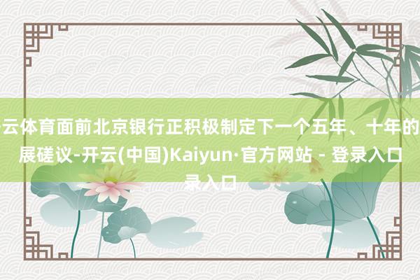 开云体育面前北京银行正积极制定下一个五年、十年的发展磋议-开云(中国)Kaiyun·官方网站 - 登录入口