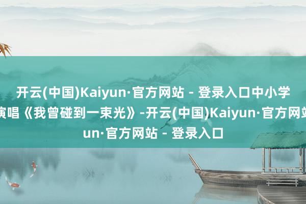 开云(中国)Kaiyun·官方网站 - 登录入口中小学生代阐扬场演唱《我曾碰到一束光》-开云(中国)Kaiyun·官方网站 - 登录入口