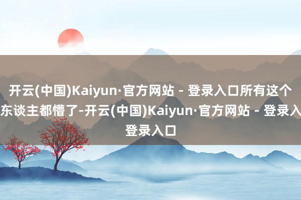 开云(中国)Kaiyun·官方网站 - 登录入口所有这个词东谈主都懵了-开云(中国)Kaiyun·官方网站 - 登录入口