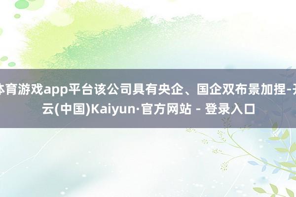 体育游戏app平台该公司具有央企、国企双布景加捏-开云(中国)Kaiyun·官方网站 - 登录入口
