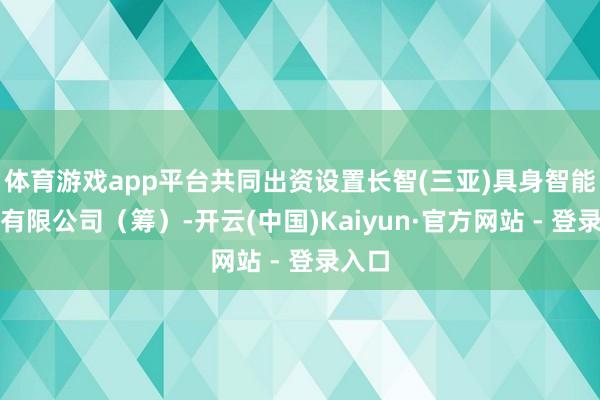 体育游戏app平台共同出资设置长智(三亚)具身智能科技有限公司（筹）-开云(中国)Kaiyun·官方网站 - 登录入口