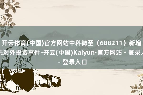 开云体育(中国)官方网站中科微至（688211）新增总共对外投资事件-开云(中国)Kaiyun·官方网站 - 登录入口