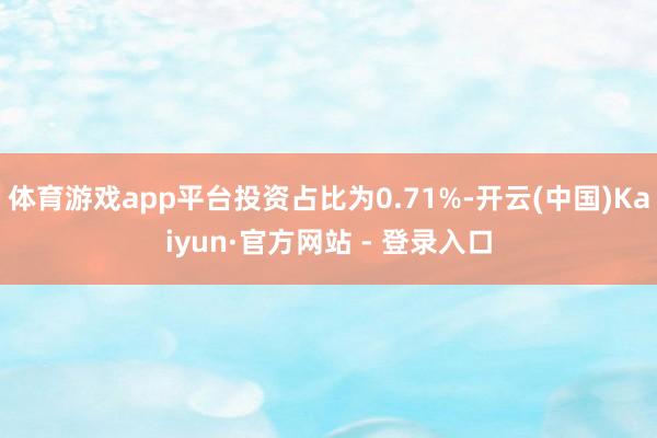 体育游戏app平台投资占比为0.71%-开云(中国)Kaiyun·官方网站 - 登录入口