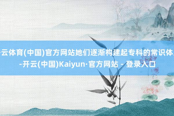 开云体育(中国)官方网站她们逐渐构建起专科的常识体系-开云(中国)Kaiyun·官方网站 - 登录入口