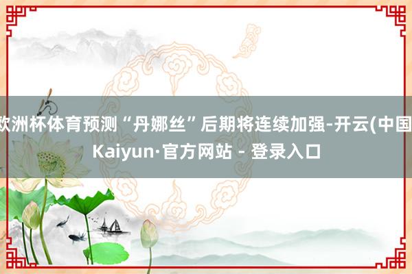 欧洲杯体育预测“丹娜丝”后期将连续加强-开云(中国)Kaiyun·官方网站 - 登录入口