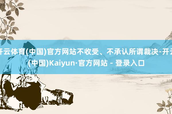 开云体育(中国)官方网站不收受、不承认所谓裁决-开云(中国)Kaiyun·官方网站 - 登录入口