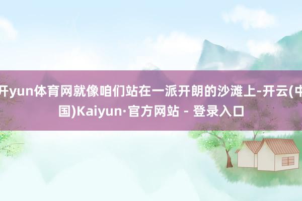 开yun体育网就像咱们站在一派开朗的沙滩上-开云(中国)Kaiyun·官方网站 - 登录入口