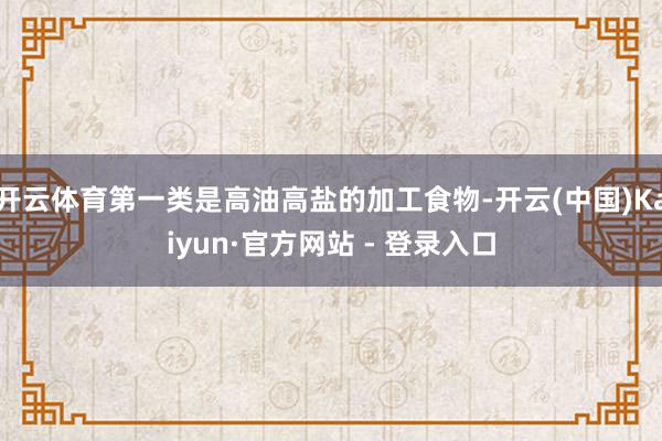 开云体育第一类是高油高盐的加工食物-开云(中国)Kaiyun·官方网站 - 登录入口