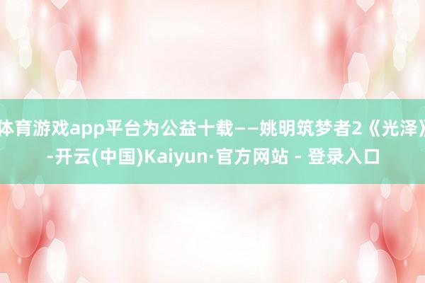 体育游戏app平台为公益十载——姚明筑梦者2《光泽》-开云(中国)Kaiyun·官方网站 - 登录入口