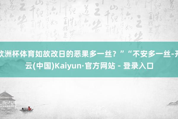 欧洲杯体育如故改日的恶果多一丝？”“不安多一丝-开云(中国)Kaiyun·官方网站 - 登录入口