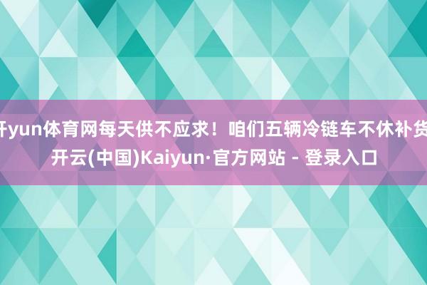 开yun体育网每天供不应求！咱们五辆冷链车不休补货-开云(中国)Kaiyun·官方网站 - 登录入口