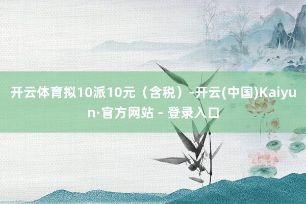 开云体育拟10派10元（含税）-开云(中国)Kaiyun·官方网站 - 登录入口