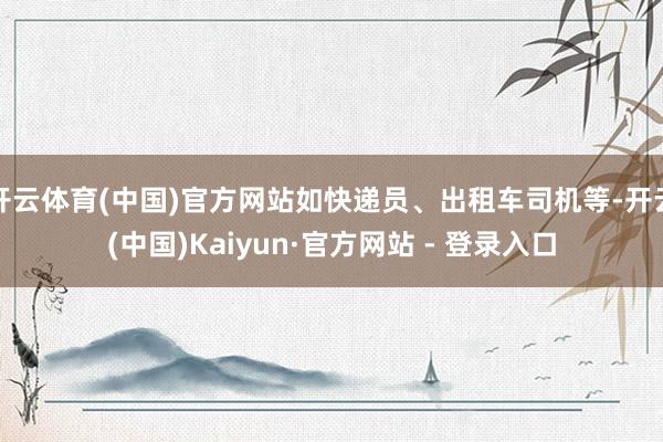 开云体育(中国)官方网站如快递员、出租车司机等-开云(中国)Kaiyun·官方网站 - 登录入口