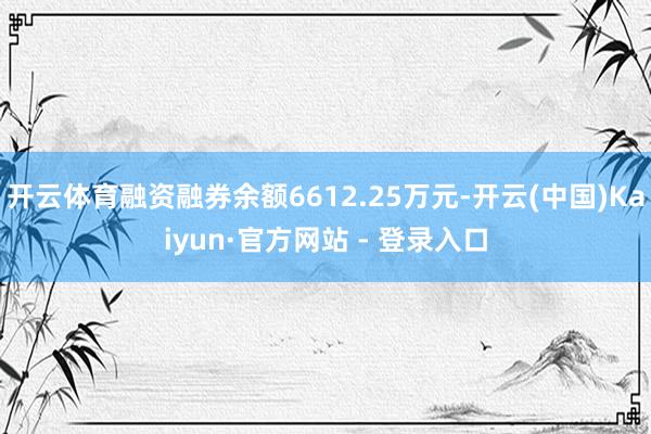 开云体育融资融券余额6612.25万元-开云(中国)Kaiyun·官方网站 - 登录入口