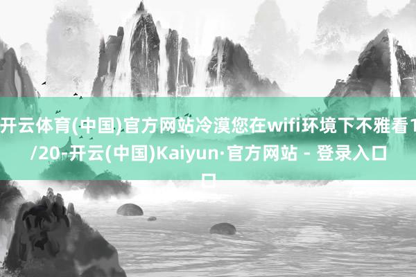开云体育(中国)官方网站冷漠您在wifi环境下不雅看1/20-开云(中国)Kaiyun·官方网站 - 登录入口