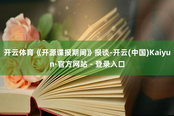 开云体育《开源谍报期间》报谈-开云(中国)Kaiyun·官方网站 - 登录入口