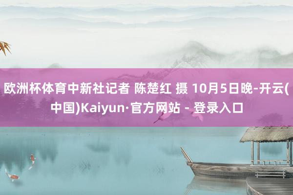 欧洲杯体育中新社记者 陈楚红 摄 　　10月5日晚-开云(中国)Kaiyun·官方网站 - 登录入口