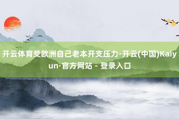 开云体育受欧洲自己老本开支压力-开云(中国)Kaiyun·官方网站 - 登录入口