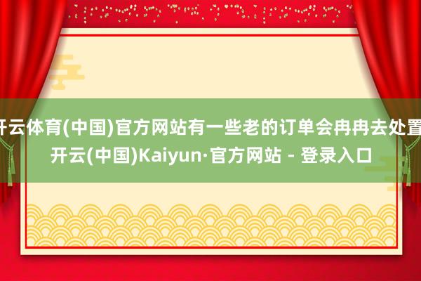 开云体育(中国)官方网站有一些老的订单会冉冉去处置-开云(中国)Kaiyun·官方网站 - 登录入口