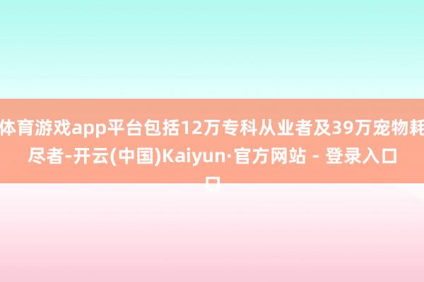 体育游戏app平台包括12万专科从业者及39万宠物耗尽者-开云(中国)Kaiyun·官方网站 - 登录入口