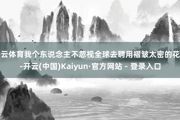 开云体育我个东说念主不忽视全球去聘用褶皱太密的花式-开云(中国)Kaiyun·官方网站 - 登录入口