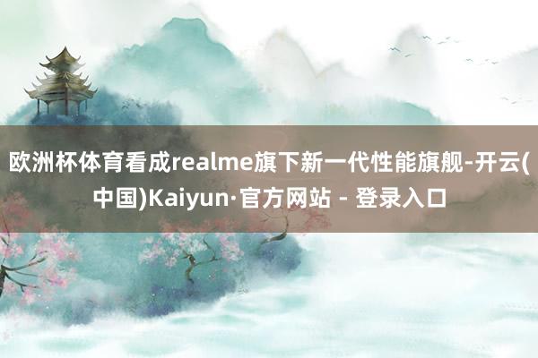 欧洲杯体育　　看成realme旗下新一代性能旗舰-开云(中国)Kaiyun·官方网站 - 登录入口
