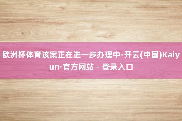 欧洲杯体育该案正在进一步办理中-开云(中国)Kaiyun·官方网站 - 登录入口