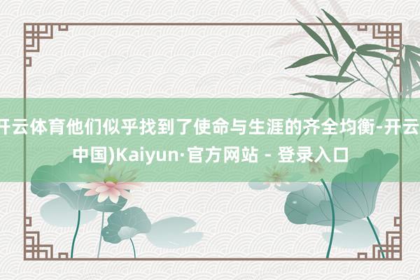 开云体育他们似乎找到了使命与生涯的齐全均衡-开云(中国)Kaiyun·官方网站 - 登录入口